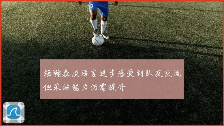 杨瀚森谈语言进步感受到队友交流但采访能力仍需提升