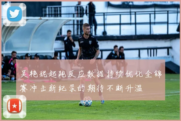 吴艳妮起跑反应数据持续优化全锦赛冲击新纪录的期待不断升温
