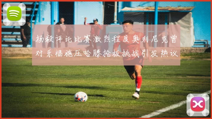 杨毅评论比赛激烈程度奥利尼克曾对乐福施压哈滕抢板挑战引发热议