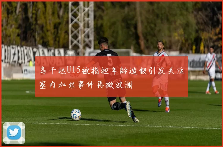 乌干达U15被指控年龄造假引发关注塞内加尔事件再掀波澜