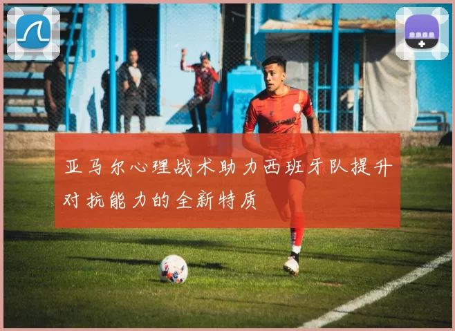 亚马尔心理战术助力西班牙队提升对抗能力的全新特质