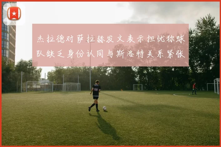 杰拉德对萨拉赫发文表示担忧称球队缺乏身份认同与斯洛特关系紧张