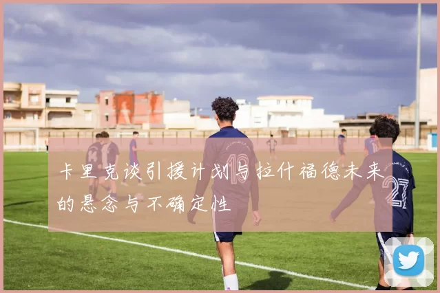 卡里克谈引援计划与拉什福德未来的悬念与不确定性