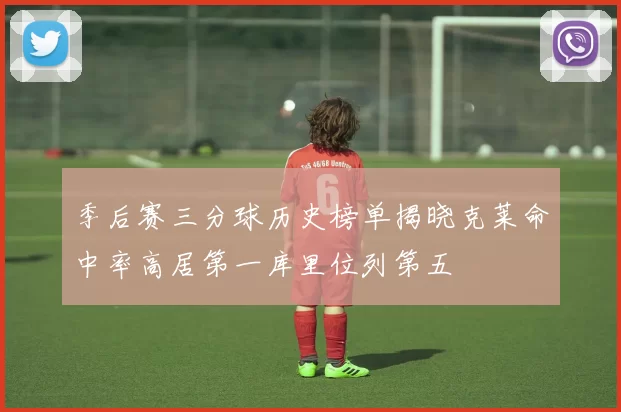 季后赛三分球历史榜单揭晓克莱命中率高居第一库里位列第五