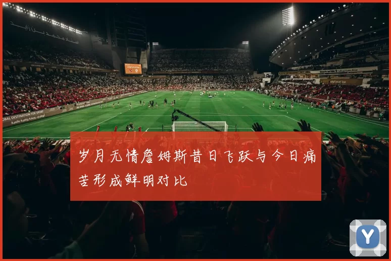 岁月无情詹姆斯昔日飞跃与今日痛苦形成鲜明对比