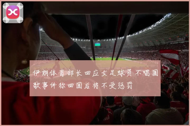伊朗体育部长回应女足球员不唱国歌事件称回国后将不受惩罚