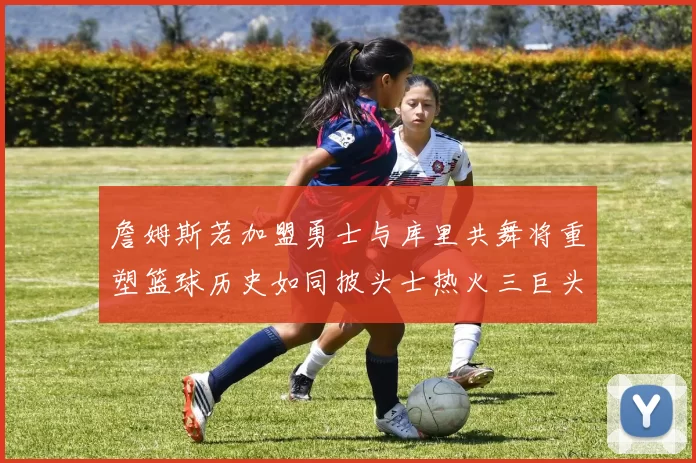 詹姆斯若加盟勇士与库里共舞将重塑篮球历史如同披头士热火三巨头再现