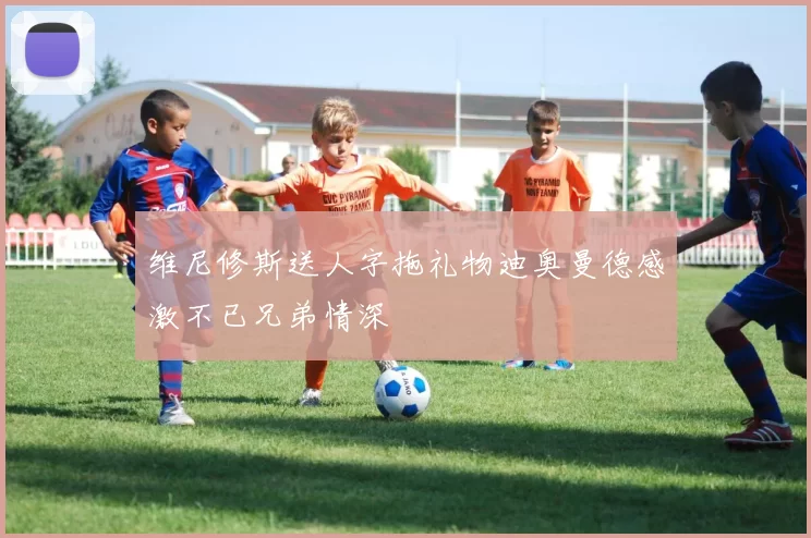 维尼修斯送人字拖礼物迪奥曼德感激不已兄弟情深