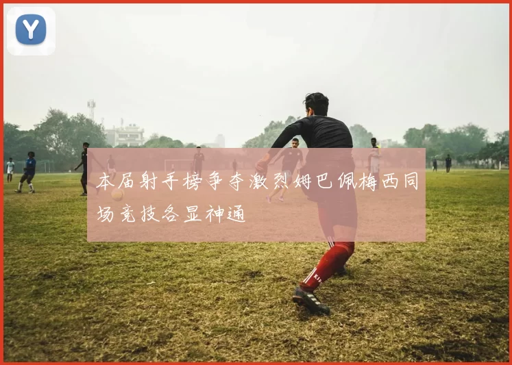 本届射手榜争夺激烈姆巴佩梅西同场竞技各显神通