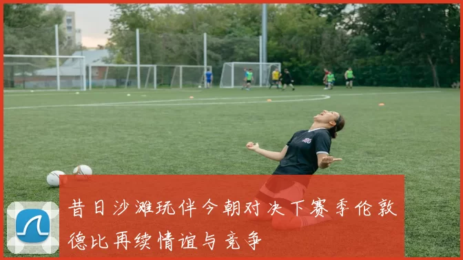 昔日沙滩玩伴今朝对决下赛季伦敦德比再续情谊与竞争