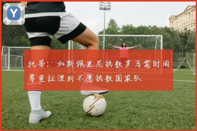 托蒂：加斯佩里尼执教罗马需时间尊重拉涅利不愿执教国家队