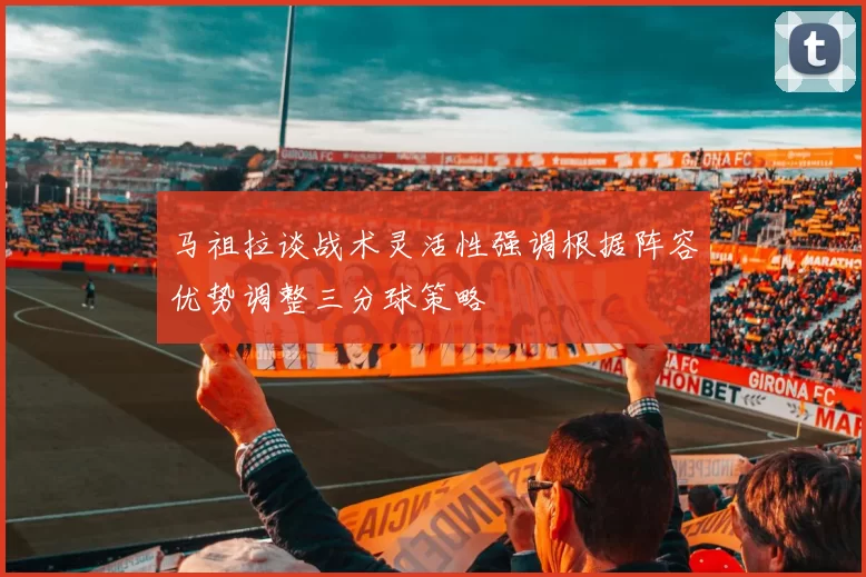 马祖拉谈战术灵活性强调根据阵容优势调整三分球策略