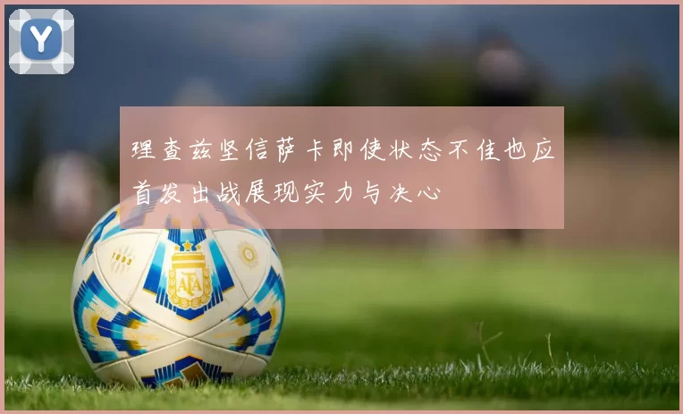 理查兹坚信萨卡即使状态不佳也应首发出战展现实力与决心
