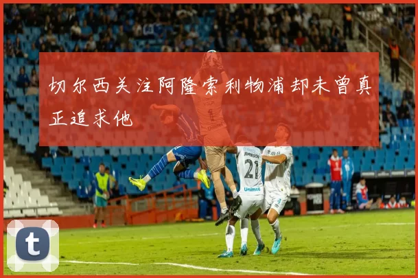 切尔西关注阿隆索利物浦却未曾真正追求他
