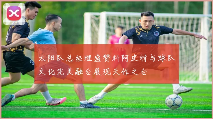 太阳队总经理盛赞科阿皮特与球队文化完美融合展现天作之合