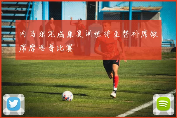 内马尔完成康复训练将坐替补席缺席摩洛哥比赛
