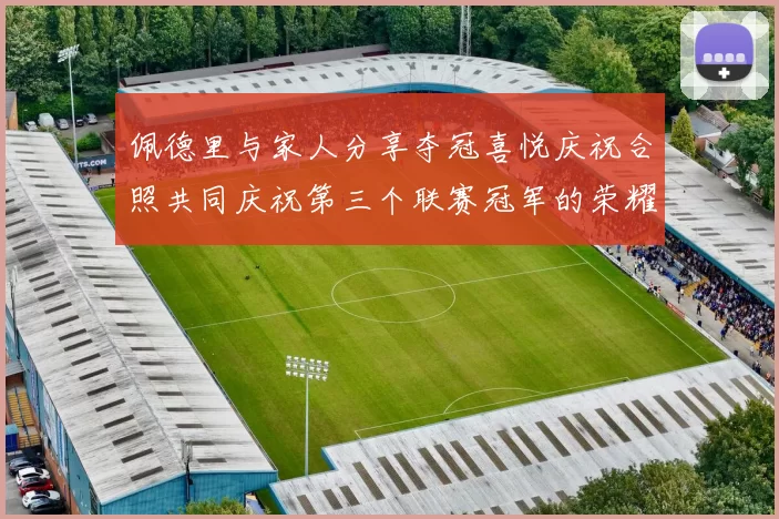 佩德里与家人分享夺冠喜悦庆祝合照共同庆祝第三个联赛冠军的荣耀时刻