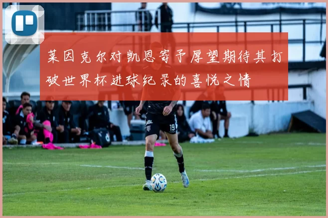 莱因克尔对凯恩寄予厚望期待其打破世界杯进球纪录的喜悦之情
