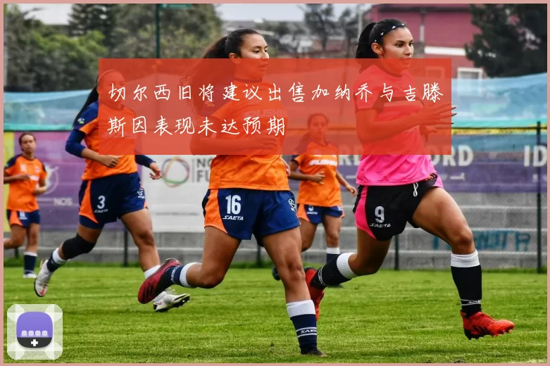切尔西旧将建议出售加纳乔与吉滕斯因表现未达预期