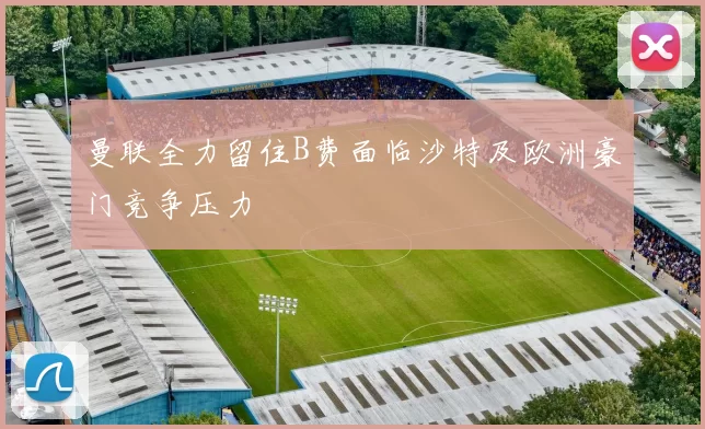 曼联全力留住B费面临沙特及欧洲豪门竞争压力