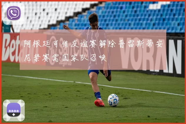 阿根廷可借友谊赛解除普雷斯蒂安尼禁赛需国家队召唤