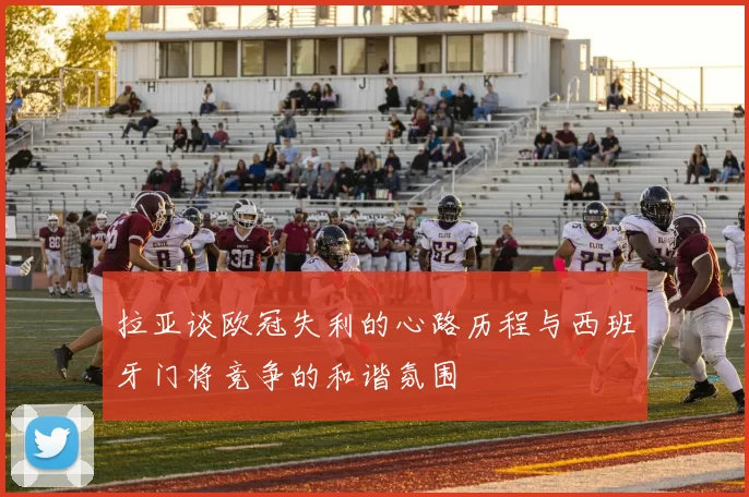 拉亚谈欧冠失利的心路历程与西班牙门将竞争的和谐氛围