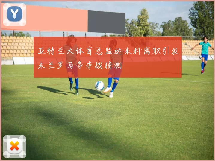 亚特兰大体育总监达米科离职引发米兰罗马争夺战猜测
