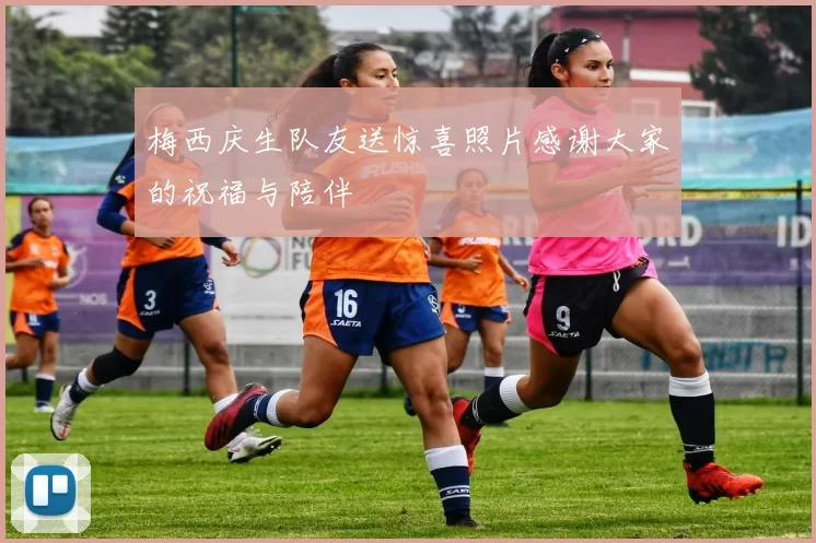 梅西庆生队友送惊喜照片感谢大家的祝福与陪伴