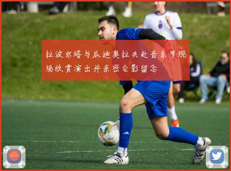 拉波尔塔与瓜迪奥拉共赴音乐节现场欣赏演出并亲密合影留念