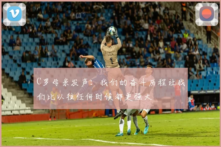 C罗母亲发声：我们的奋斗历程让我们比以往任何时候都更强大