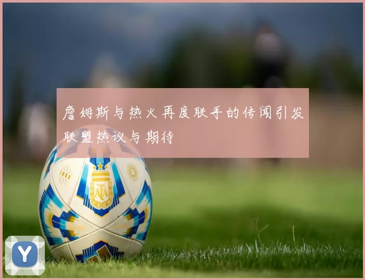 詹姆斯与热火再度联手的传闻引发联盟热议与期待