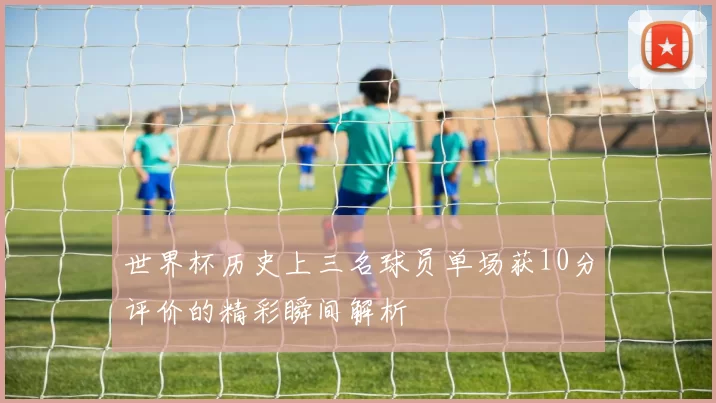 世界杯历史上三名球员单场获10分评价的精彩瞬间解析