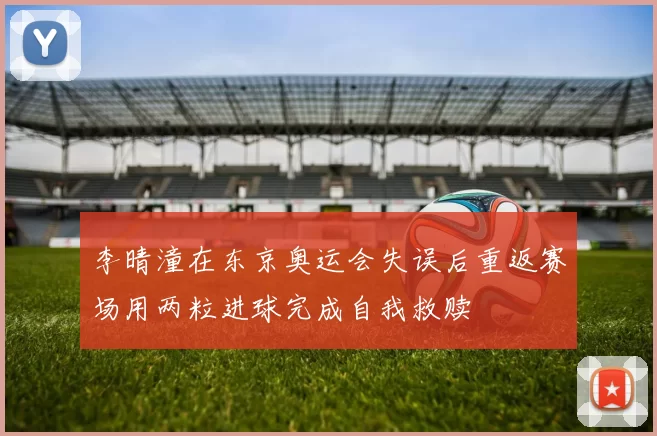李晴潼在东京奥运会失误后重返赛场用两粒进球完成自我救赎