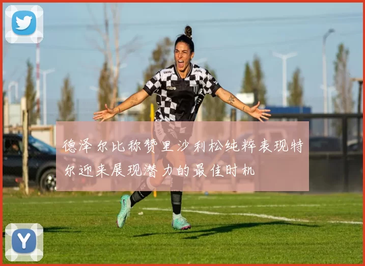 德泽尔比称赞里沙利松纯粹表现特尔迎来展现潜力的最佳时机