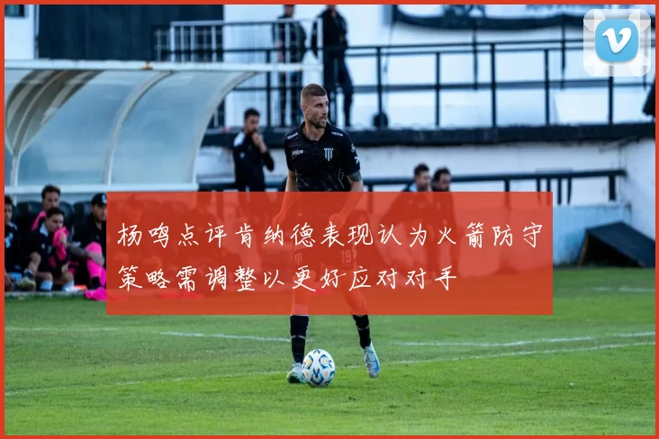杨鸣点评肯纳德表现认为火箭防守策略需调整以更好应对对手