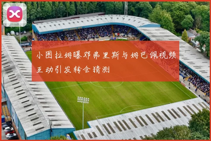 小图拉姆曝邓弗里斯与姆巴佩视频互动引发转会猜测
