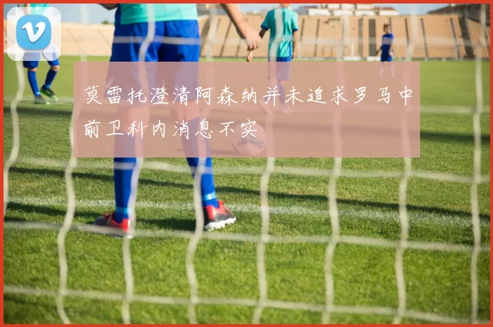 莫雷托澄清阿森纳并未追求罗马中前卫科内消息不实